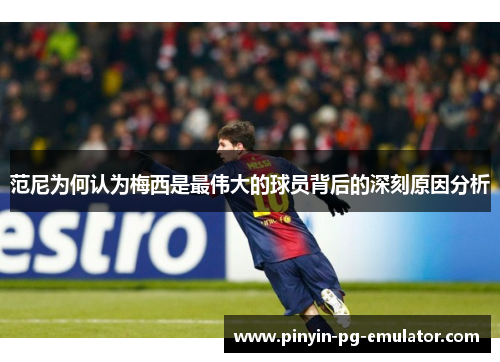 范尼为何认为梅西是最伟大的球员背后的深刻原因分析