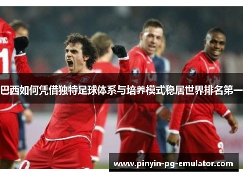 巴西如何凭借独特足球体系与培养模式稳居世界排名第一