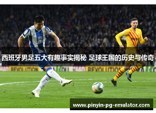 西班牙男足五大有趣事实揭秘 足球王国的历史与传奇