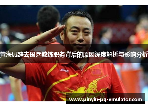 黄海诚辞去国乒教练职务背后的原因深度解析与影响分析
