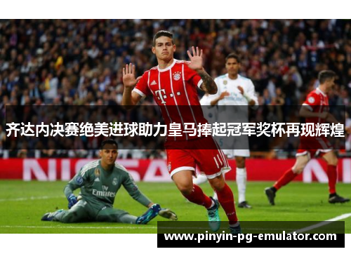 齐达内决赛绝美进球助力皇马捧起冠军奖杯再现辉煌
