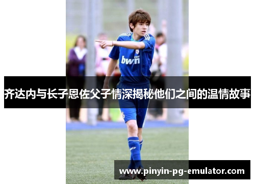 齐达内与长子恩佐父子情深揭秘他们之间的温情故事