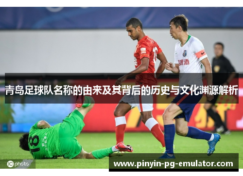 青岛足球队名称的由来及其背后的历史与文化渊源解析