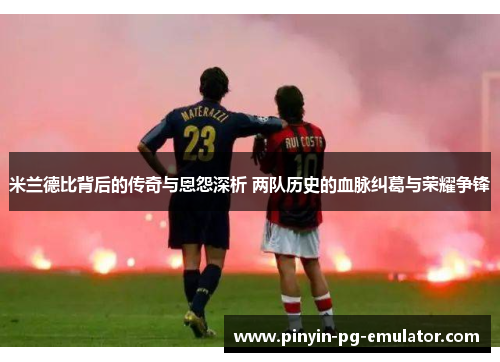 米兰德比背后的传奇与恩怨深析 两队历史的血脉纠葛与荣耀争锋