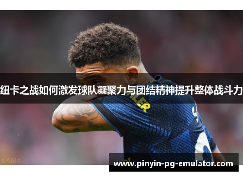 纽卡之战如何激发球队凝聚力与团结精神提升整体战斗力