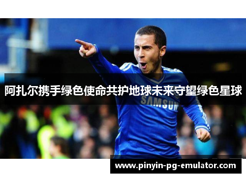 阿扎尔携手绿色使命共护地球未来守望绿色星球 阿扎尔携手绿色使命共护地球未来守望绿色星球