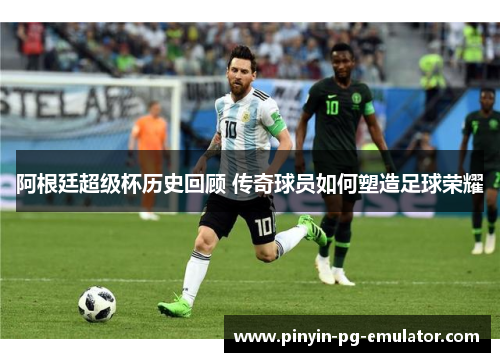 阿根廷超级杯历史回顾 传奇球员如何塑造足球荣耀