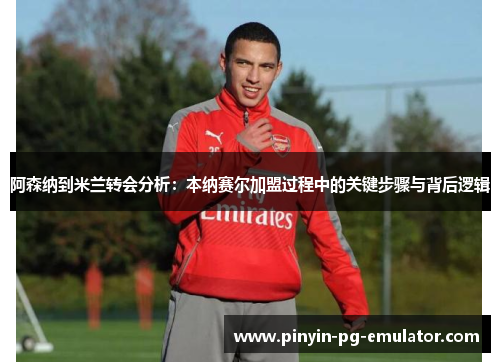 阿森纳到米兰转会分析：本纳赛尔加盟过程中的关键步骤与背后逻辑