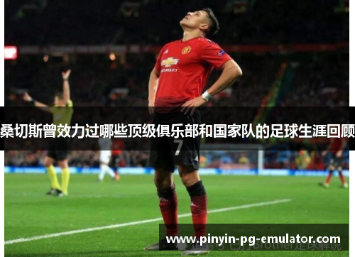 桑切斯曾效力过哪些顶级俱乐部和国家队的足球生涯回顾 桑切斯曾效力过哪些顶级俱乐部和国家队的足球生涯回顾