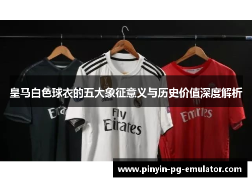 皇马白色球衣的五大象征意义与历史价值深度解析 皇马白色球衣的五大象征意义与历史价值深度解析