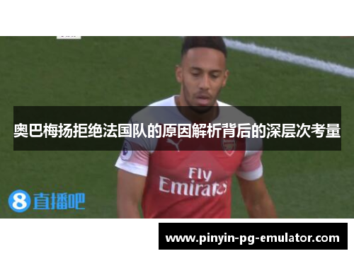 奥巴梅扬拒绝法国队的原因解析背后的深层次考量