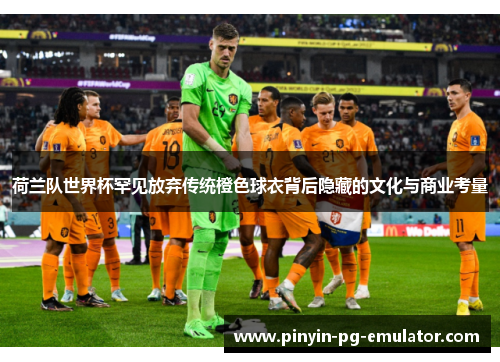 荷兰队世界杯罕见放弃传统橙色球衣背后隐藏的文化与商业考量