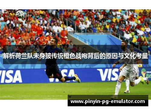 解析荷兰队未身披传统橙色战袍背后的原因与文化考量