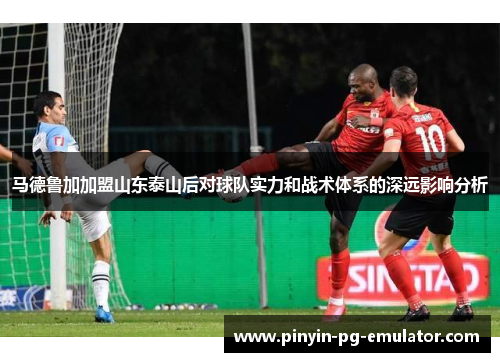 马德鲁加加盟山东泰山后对球队实力和战术体系的深远影响分析