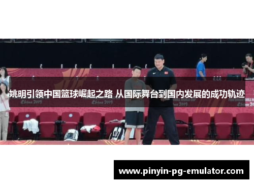 姚明引领中国篮球崛起之路 从国际舞台到国内发展的成功轨迹
