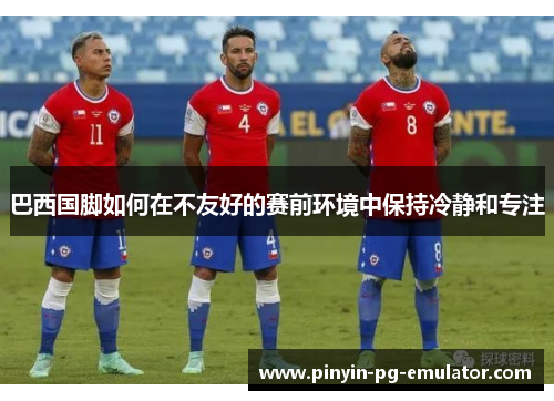 巴西国脚如何在不友好的赛前环境中保持冷静和专注