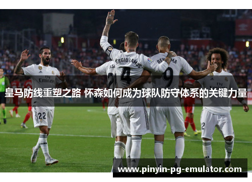 皇马防线重塑之路 怀森如何成为球队防守体系的关键力量