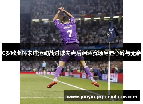 C罗欧洲杯未进运动战进球失点后泪洒赛场尽显心碎与无奈