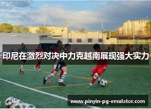 印尼在激烈对决中力克越南展现强大实力 印尼在激烈对决中力克越南展现强大实力