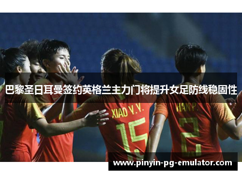 巴黎圣日耳曼签约英格兰主力门将提升女足防线稳固性 巴黎圣日耳曼签约英格兰主力门将提升女足防线稳固性