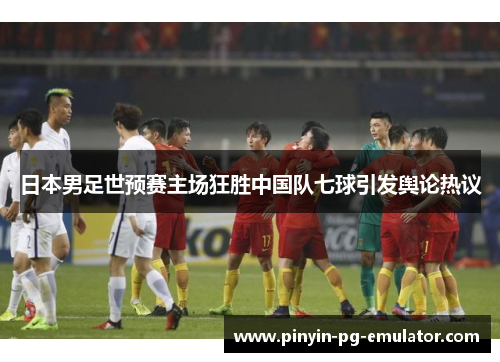 日本男足世预赛主场狂胜中国队七球引发舆论热议