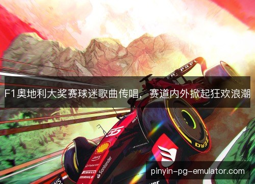 F1奥地利大奖赛球迷歌曲传唱，赛道内外掀起狂欢浪潮